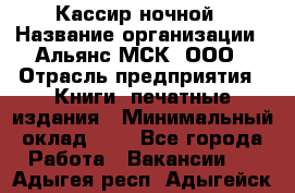 Кассир ночной › Название организации ­ Альянс-МСК, ООО › Отрасль предприятия ­ Книги, печатные издания › Минимальный оклад ­ 1 - Все города Работа » Вакансии   . Адыгея респ.,Адыгейск г.